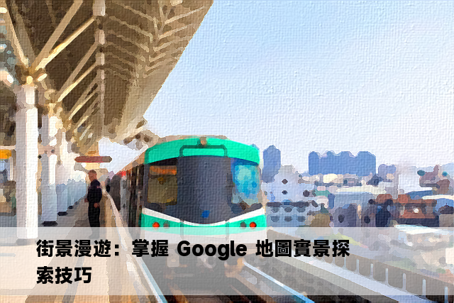 街景漫遊：掌握 Google 地圖實景探索技巧